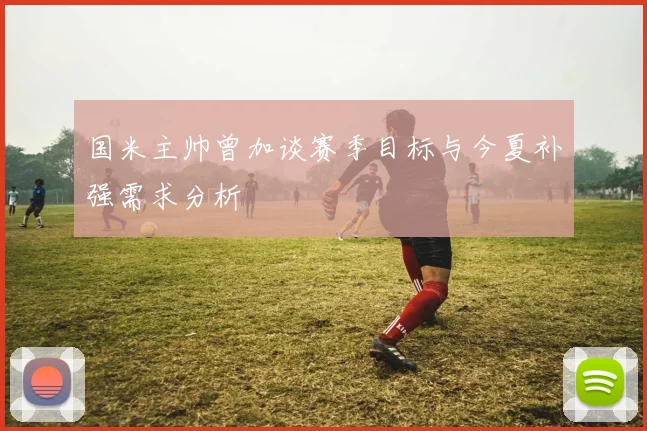 国米主帅曾加谈赛季目标与今夏补强需求分析