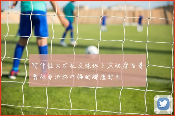阿什拉夫在社交媒体上庆祝摩洛哥晋级非洲杯四强的辉煌时刻