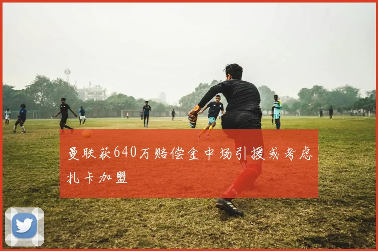 曼联获640万赔偿金中场引援或考虑扎卡加盟