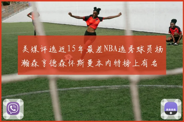 美媒评选近15年最差NBA选秀球员杨瀚森亨德森怀斯曼本内特榜上有名