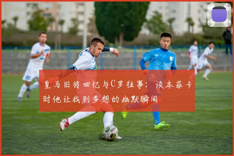 皇马旧将回忆与C罗往事：谈本菲卡时他让我别多想的幽默瞬间