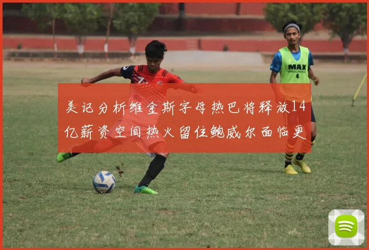 美记分析维金斯字母热巴将释放14亿薪资空间热火留住鲍威尔面临更大挑战