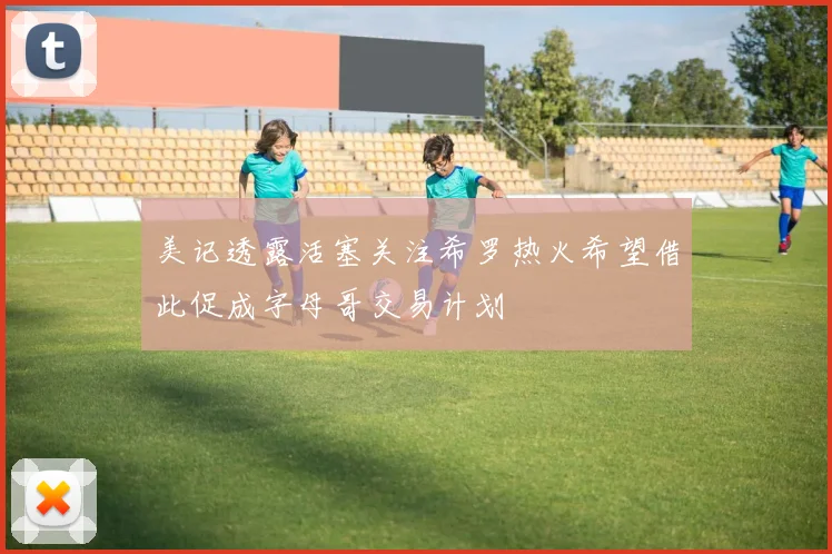 美记透露活塞关注希罗热火希望借此促成字母哥交易计划