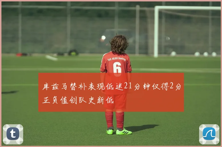 库兹马替补表现低迷21分钟仅得2分正负值创队史新低