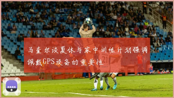 马奎尔谈夏休与家中训练计划强调佩戴GPS设备的重要性