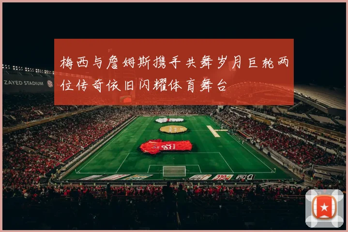 梅西与詹姆斯携手共舞岁月巨轮两位传奇依旧闪耀体育舞台