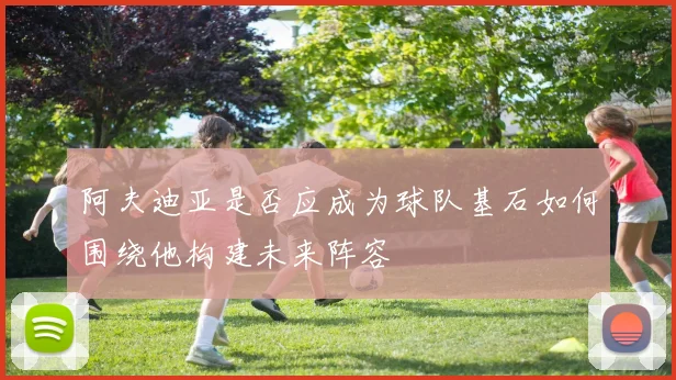 阿夫迪亚是否应成为球队基石如何围绕他构建未来阵容