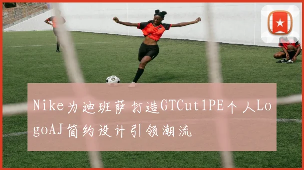 Nike为迪班萨打造GTCut1PE个人LogoAJ简约设计引领潮流
