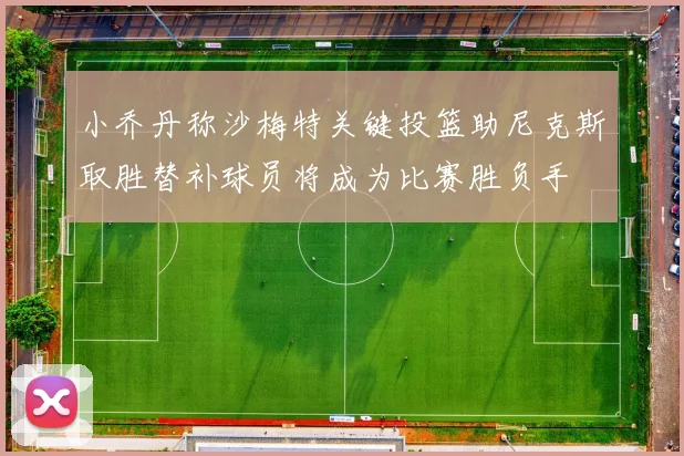 小乔丹称沙梅特关键投篮助尼克斯取胜替补球员将成为比赛胜负手