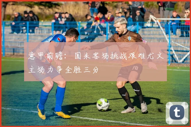 意甲前瞻：国米客场挑战艰难尤文主场力争全胜三分