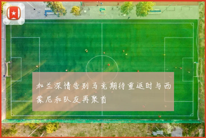 加兰深情告别马竞期待重返时与西蒙尼和队友再聚首