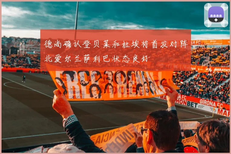 德尚确认登贝莱和杜埃将首发对阵北爱尔兰萨利巴状态良好