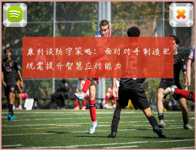 康利谈防守策略：面对对手制造犯规需提升智慧应对能力