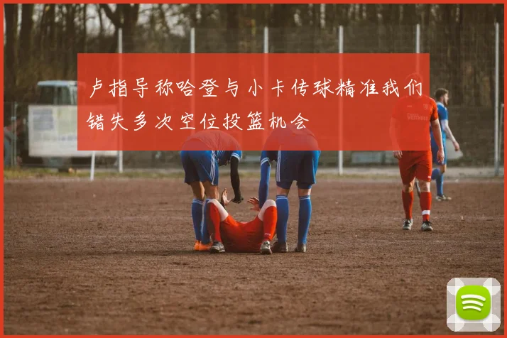 卢指导称哈登与小卡传球精准我们错失多次空位投篮机会