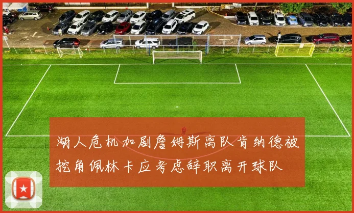 湖人危机加剧詹姆斯离队肯纳德被挖角佩林卡应考虑辞职离开球队