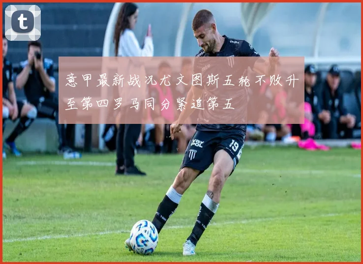 意甲最新战况尤文图斯五轮不败升至第四罗马同分紧追第五