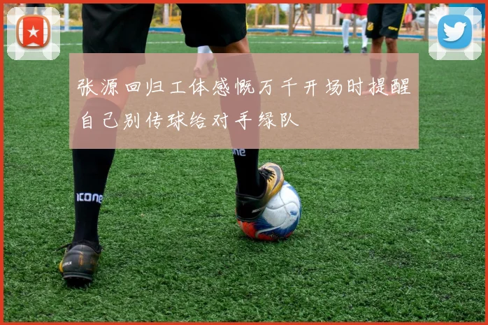 张源回归工体感慨万千开场时提醒自己别传球给对手绿队