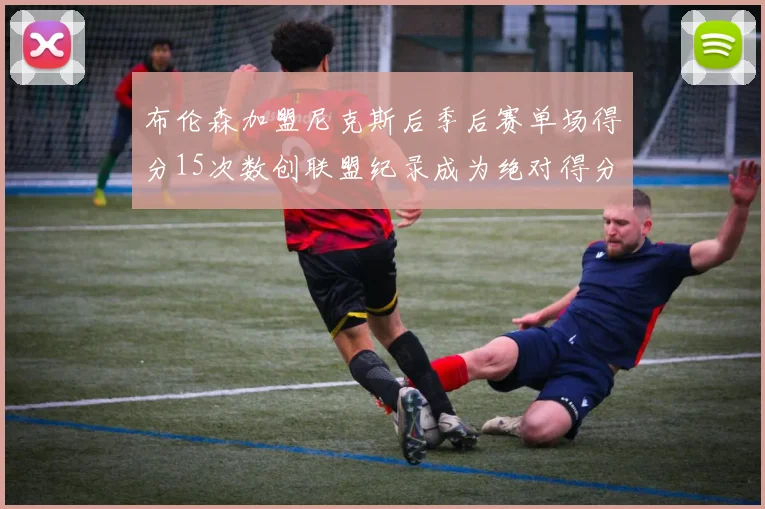布伦森加盟尼克斯后季后赛单场得分15次数创联盟纪录成为绝对得分王