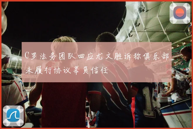 C罗法务团队回应尤文胜诉称俱乐部未履行协议辜负信任