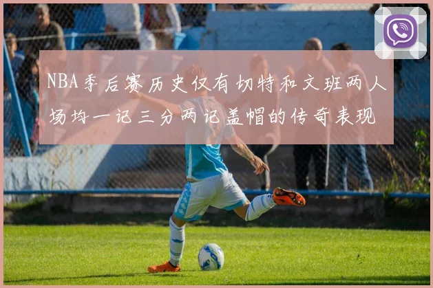 NBA季后赛历史仅有切特和文班两人场均一记三分两记盖帽的传奇表现