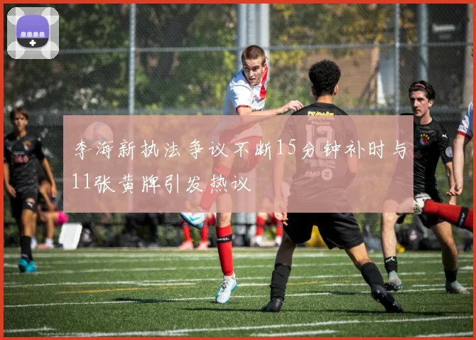 李海新执法争议不断15分钟补时与11张黄牌引发热议