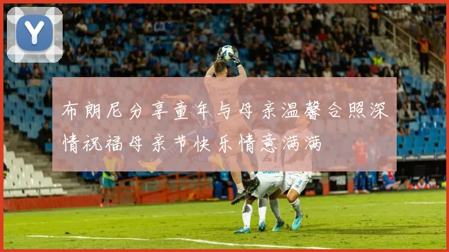 布朗尼分享童年与母亲温馨合照深情祝福母亲节快乐情意满满
