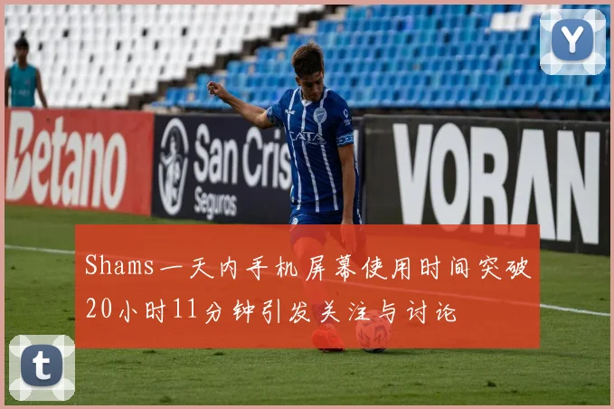 Shams一天内手机屏幕使用时间突破20小时11分钟引发关注与讨论