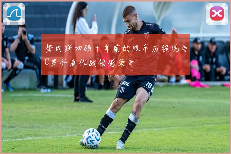 努内斯回顾十年前的艰辛历程现与C罗并肩作战倍感荣幸