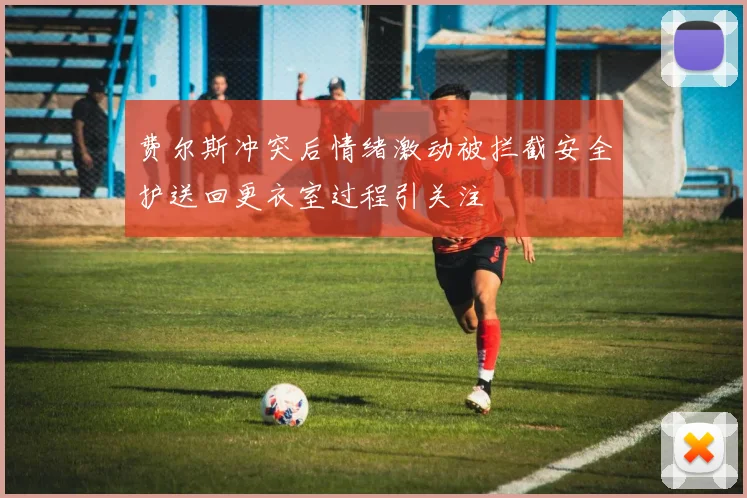 费尔斯冲突后情绪激动被拦截安全护送回更衣室过程引关注