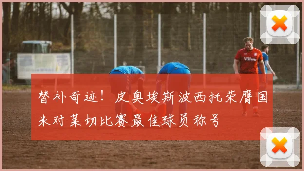 替补奇迹！皮奥埃斯波西托荣膺国米对莱切比赛最佳球员称号