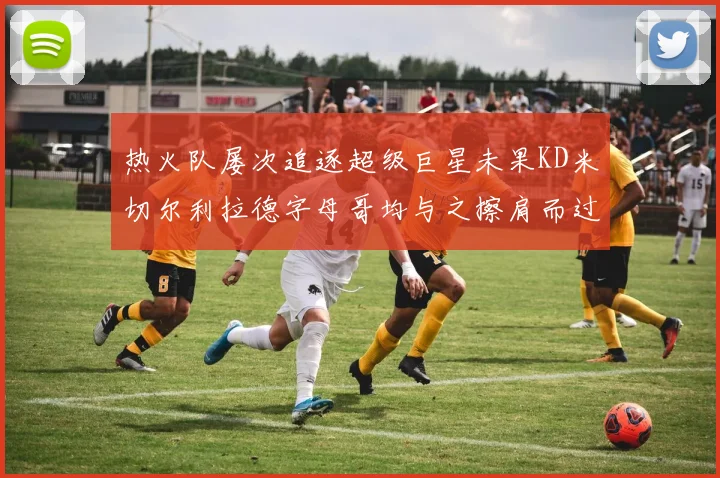 热火队屡次追逐超级巨星未果KD米切尔利拉德字母哥均与之擦肩而过